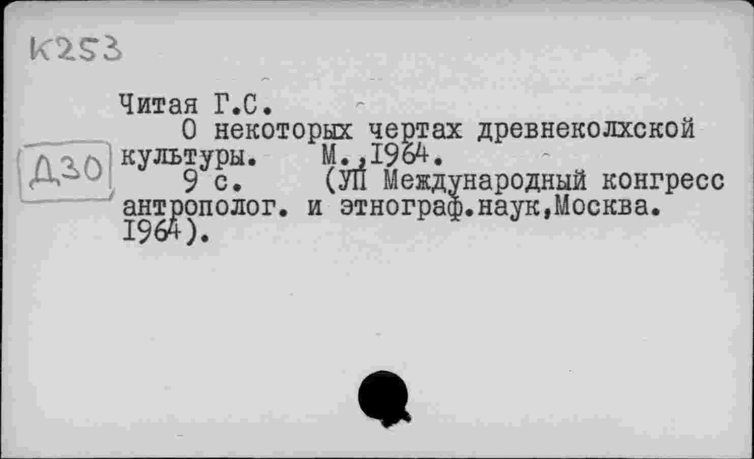 ﻿
Читая Г.С.
О некоторых чертах древнеколхской культуры. М.,1964.
•	9с. (УП Международный конгресс
антрополог, и этнограф.наук,Москва.